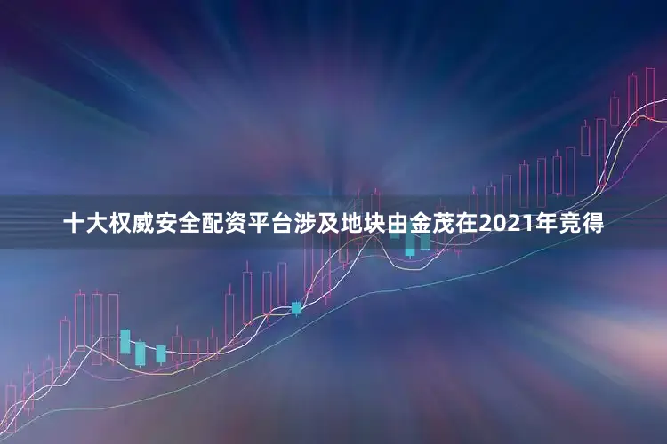 十大权威安全配资平台涉及地块由金茂在2021年竞得