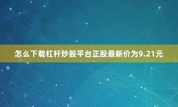 怎么下载杠杆炒股平台正股最新价为9.21元
