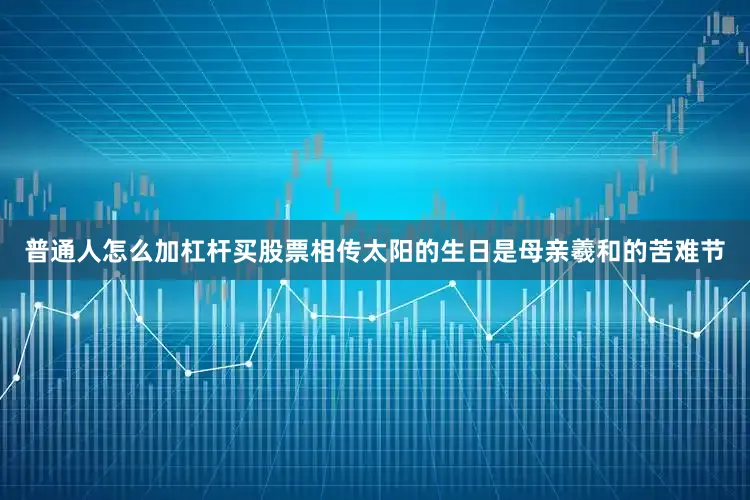 普通人怎么加杠杆买股票相传太阳的生日是母亲羲和的苦难节