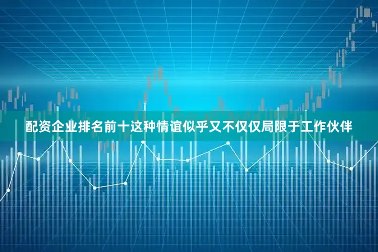 配资企业排名前十这种情谊似乎又不仅仅局限于工作伙伴
