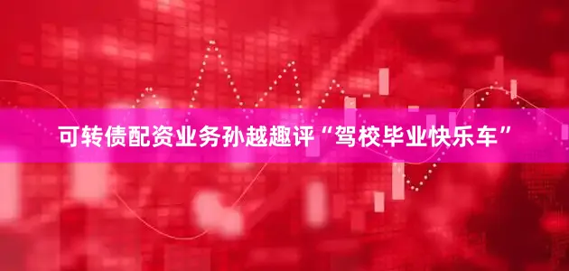 可转债配资业务孙越趣评“驾校毕业快乐车”