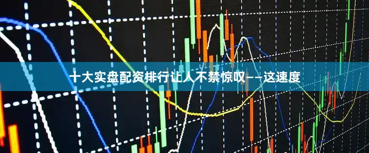 十大实盘配资排行让人不禁惊叹——这速度
