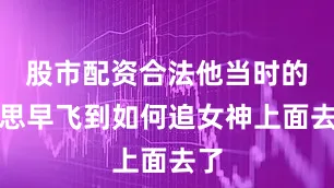 股市配资合法他当时的心思早飞到如何追女神上面去了
